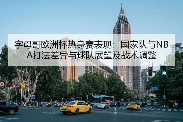 字母哥欧洲杯热身赛表现：国家队与NBA打法差异与球队展望及战术调整